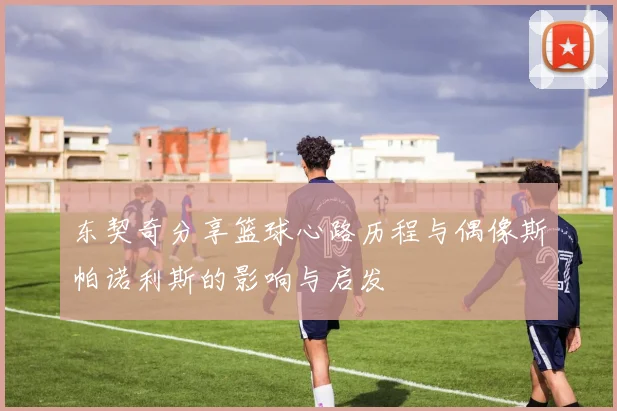 东契奇分享篮球心路历程与偶像斯帕诺利斯的影响与启发