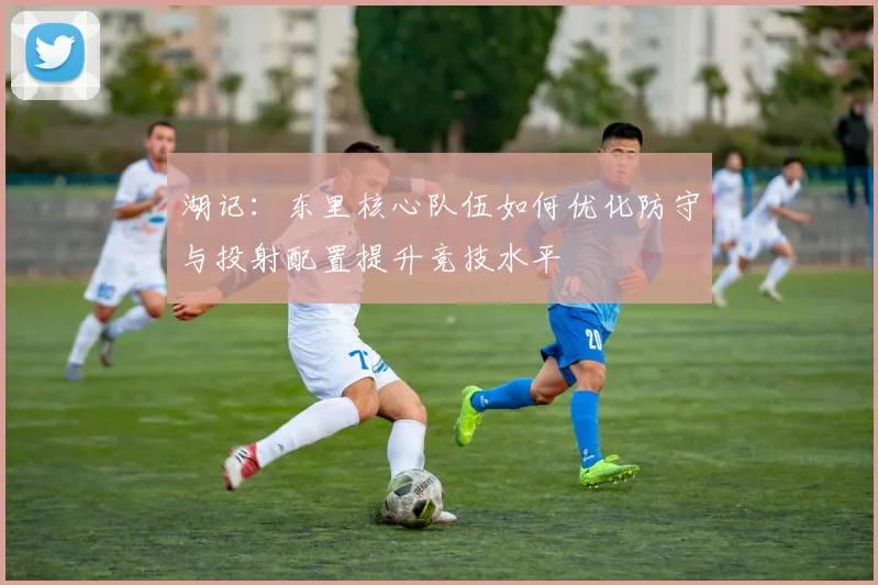 湖记：东里核心队伍如何优化防守与投射配置提升竞技水平