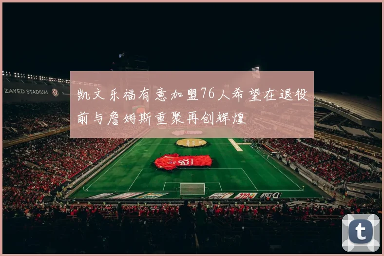 凯文乐福有意加盟76人希望在退役前与詹姆斯重聚再创辉煌