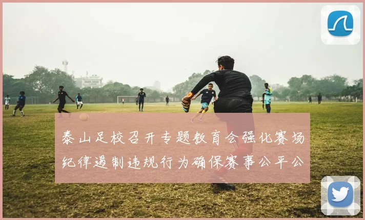 泰山足校召开专题教育会强化赛场纪律遏制违规行为确保赛事公平公正