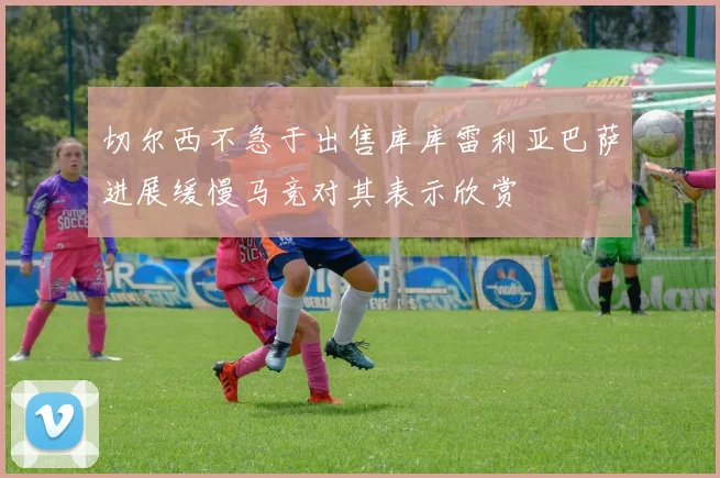 切尔西不急于出售库库雷利亚巴萨进展缓慢马竞对其表示欣赏
