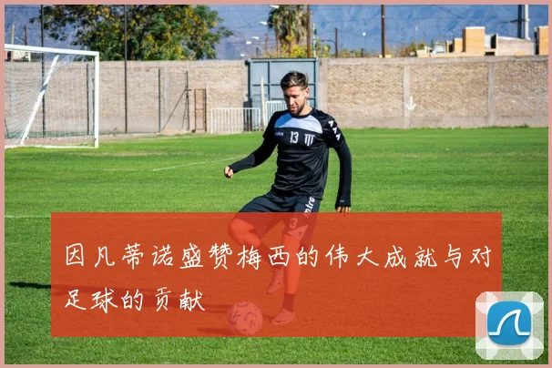 因凡蒂诺盛赞梅西的伟大成就与对足球的贡献