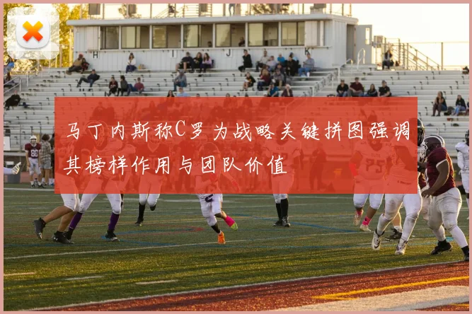 马丁内斯称C罗为战略关键拼图强调其榜样作用与团队价值
