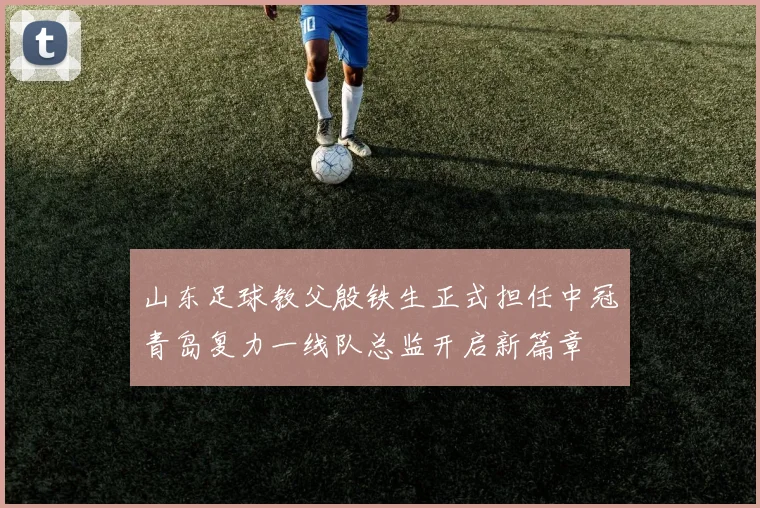 山东足球教父殷铁生正式担任中冠青岛复力一线队总监开启新篇章