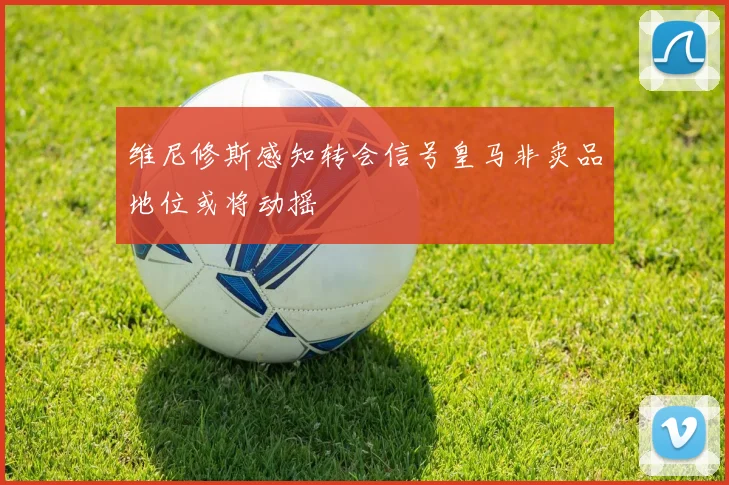 维尼修斯感知转会信号皇马非卖品地位或将动摇