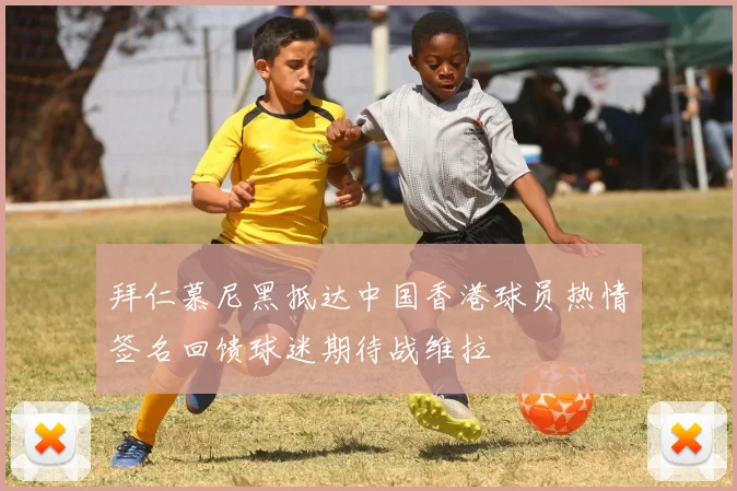 拜仁慕尼黑抵达中国香港球员热情签名回馈球迷期待战维拉