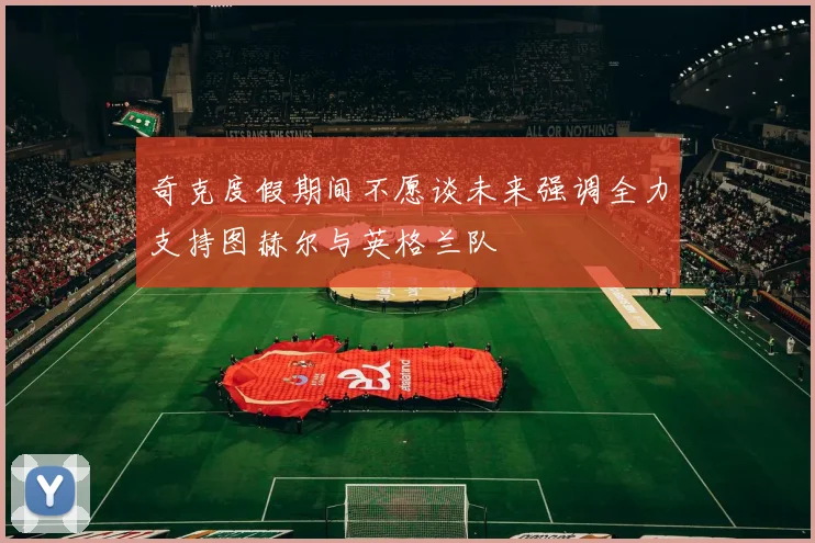 奇克度假期间不愿谈未来强调全力支持图赫尔与英格兰队