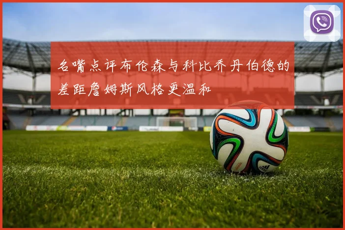 名嘴点评布伦森与科比乔丹伯德的差距詹姆斯风格更温和