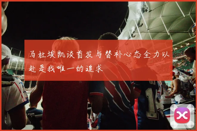 马杜埃凯谈首发与替补心态全力以赴是我唯一的追求