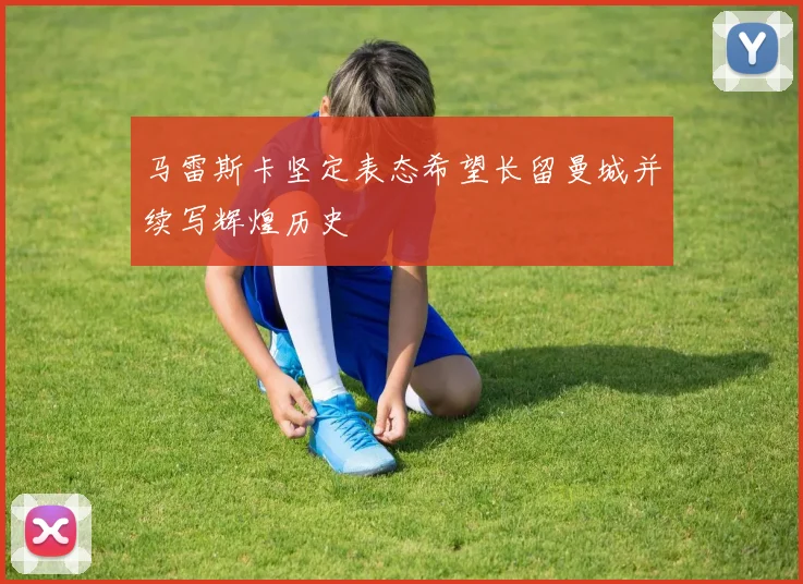 马雷斯卡坚定表态希望长留曼城并续写辉煌历史