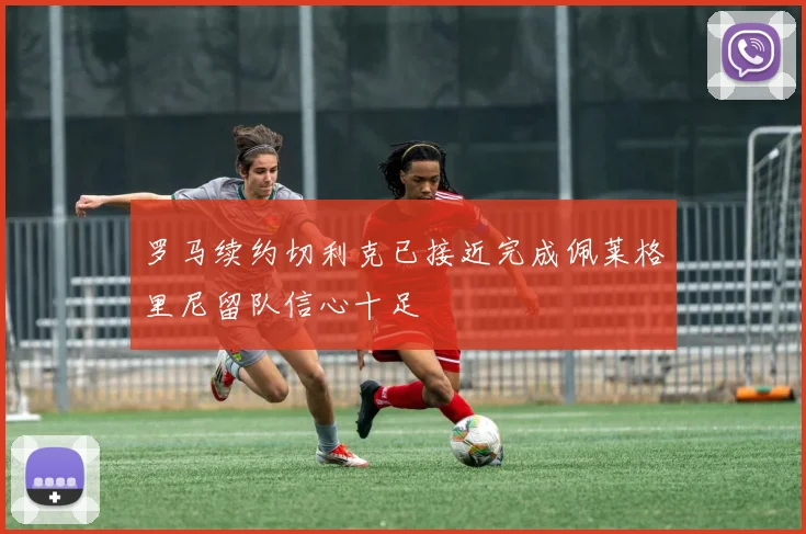 罗马续约切利克已接近完成佩莱格里尼留队信心十足