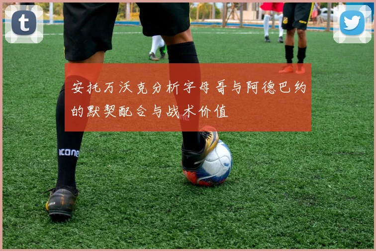 安托万沃克分析字母哥与阿德巴约的默契配合与战术价值