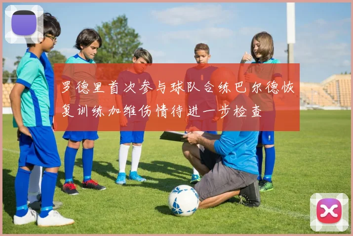 罗德里首次参与球队合练巴尔德恢复训练加维伤情待进一步检查