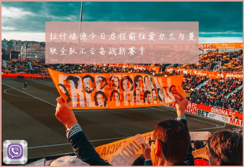 拉什福德今日启程前往爱尔兰与曼联全队汇合备战新赛季