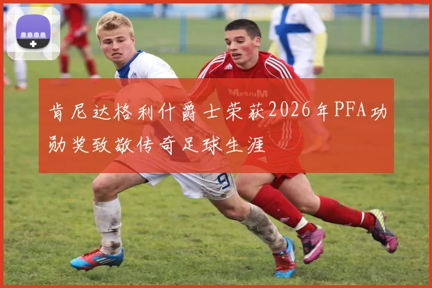 肯尼达格利什爵士荣获2026年PFA功勋奖致敬传奇足球生涯